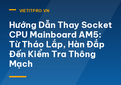 Hướng Dẫn Thay Socket CPU Mainboard AM5: Từ Tháo Lắp, Hàn Đắp Đến Kiểm Tra Thông Mạch