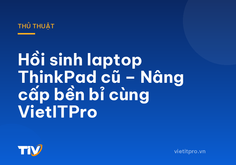 Hồi sinh laptop ThinkPad cũ – Nâng cấp bền bỉ cùng VietITPro