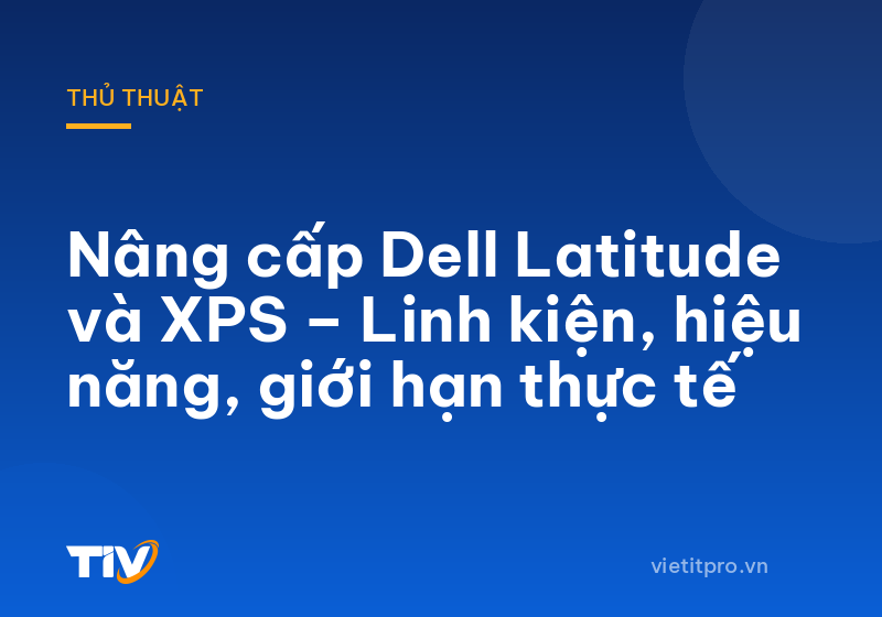 Nâng cấp Dell Latitude và XPS – Linh kiện, hiệu năng, giới hạn thực tế